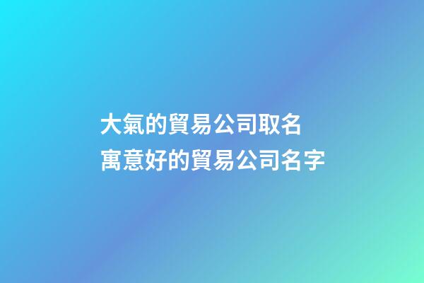 大氣的貿易公司取名 寓意好的貿易公司名字-第1張-公司起名-玄機派